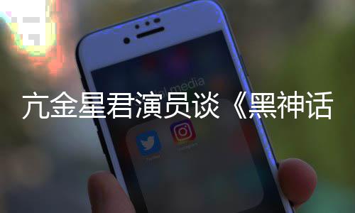 的人都被星君悟空玩过我打黑神话谈过演员亢金